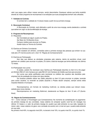 valor que pagou para utilizar nossos serviços, sendo descontados: Quaisquer valores que tenha recebido                         
através do nosso programa de recompensas e as exibições que suas propagandas tenham sido utilizadas.
7 ­ Validade do Contrato
O contrato tem a validade de 12 (doze) meses a partir de sua primeira recarga.
8 ­ Renovação Contratual
A Renovação do Contrato, será efetivada a partir de uma nova recarga, sendo obedecido o contrato                             
que estiver em vigor no dia da efetivação da recarga.
9 ­ Programa de Recompensas:
9.1 Requisitos:
Ser Convidado por algum usuário do Priples;
Ser Maior de 18 (Dezoito) Anos;
Comprar créditos para anunciar no Priples;
Aceitar todos os Termos do Contrato
9.2 Ganhos em Dinheiro Convidando:
Você receberá em dinheiro, comissões sobre a primeira recarga das pessoas que entram na sua                           
rede até o 5º nível de acordo com o ítem 10: “Regras de Comissionamento”.
9.3 Ganhos por Participação:
Nos dias que efetivar as atividades propostas pelo sistema, dentro do escritório virtual, você                         
ganhará em créditos para anunciar no priples, 2% sobre o total de recargas que tenha efetivado nos últimos                                 
12 meses.
9.4 Participação nos Lucros:
O priples, poderá lhe recomprar seus Ganhos por Participação descritos no ítem 9.3 e lhe pagar                             
em Dinheiro R$ 0,01 (Um Centavo) por cada R$ 0,01 (Um Centavo) de Crédito que tiver para anunciar.
Os Lucros que serão partilhados para recomprar os créditos dos usuários são decididos pela                         
empresa livre de prestação de contas com seus clientes.
Os Usuários poderão utilizar seu Saldo adquirido no ítem 9.3 para anunciar no priples, revender                           
para outros usuários, ou revender ao priples (Quando o Priples decidir comprar), sempre sendo retido                           
impostos federais e municipais.
Recompensamos, em formato de marketing multinível, os clientes priples que indicam nosso                     
website para novos clientes.
Recompensamos em marketing Multinível, obedecendo as Regras do ítem 10 até o 5º (Quinto                         
Nível).
10 ­ Regras de Comissionamento:
10.1 ­ Como Calcular a Porcentagem que Comissionamos: No momento da contabilização do pagamento                         
da primeira recarga de seu convidado, nosso sistema irá comparar quanto você fez em recargas nos                             
últimos 12 meses e o valor da primeira recarga do usuário que está entrando na sua rede, baseado no                                   
menor valor, nosso sistema irá gerar uma comissão de acordo com o nível em que o usuário está entrando                                   
em sua rede.
No primeiro nível 40%, no segundo nível 20%, no terceiro nível 10%, no quarto nível 5%, no quinto nível 1%.
 