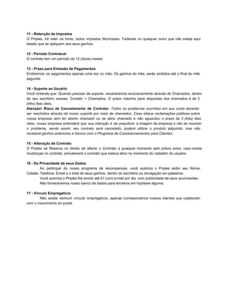 11 ­ Retenção de Impostos
O Priples, irá reter na fonte, todos impostos Municipais, Federais ou qualquer outro que não esteja aqui                               
listado que se apliquem aos seus ganhos.
12 ­ Período Contratual
O contrato tem um período de 12 (doze) meses.
13 ­ Prazo para Emissão de Pagamentos
Emitiremos os pagamentos apenas uma vez no mês. Os ganhos do mês, serão emitidos até o final do mês                                   
seguinte.
14 ­ Suporte ao Usuário
Você entende que: Quando precisar de suporte, resolveremos exclusivamente através de Chamados, dentro                       
de seu escritório acesse: Contato > Chamados. O prazo máximo para respostas dos chamados é de 3                               
(três) dias úteis.
Atenção! Risco de Cancelamento de Contrato: Todos os problemas ocorridos em sua conta deverão                         
ser resolvidos através de nosso suporte por meio de chamados. Caso efetue reclamações públicas sobre                           
nossa empresa sem ter aberto chamado ou se abriu chamado e não aguardou o prazo de 3 (três) dias                                   
úteis, nossa empresa entenderá que sua intenção é de prejudicar a imagem da empresa e não de resolver                                 
o problema, sendo assim, seu contrato será cancelado, poderá utilizar o produto adquirido, mas não                           
receberá ganhos anteriores e futuros com o Programa de Comissionamentos para Clientes.
15 ­ Alteração de Contrato
O Priples se Reserva no direito de alterar o Contrato a qualquer momento sem prévio aviso, caso exista                                 
mudanças no contrato, prevalecerá o contrato que estava ativo no momento do cadastro do usuário.
16 ­ Da Privacidade de seus Dados
Ao participar do nosso programa de recompensas, você autoriza o Priples exibir seu Nome,                         
Cidade, Telefone, Email e o total de seus ganhos, dentro do escritório ou divulgação em palestras.
Você autoriza o Priples lhe enviar até 01 (um) e­mail por dia  com publicidade de seus anunciantes.
Não forneceremos nosso banco de dados para terceiros em hipótese alguma.
17 ­ Vínculo Empregatício
Não existe nenhum vínculo empregatício, apenas comissionamos nossos clientes que colaboram                   
com o crescimento do portal.
 