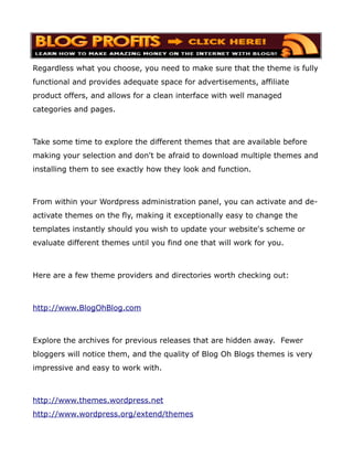 Regardless what you choose, you need to make sure that the theme is fully
functional and provides adequate space for advertisements, affiliate
product offers, and allows for a clean interface with well managed
categories and pages.



Take some time to explore the different themes that are available before
making your selection and don't be afraid to download multiple themes and
installing them to see exactly how they look and function.



From within your Wordpress administration panel, you can activate and de-
activate themes on the fly, making it exceptionally easy to change the
templates instantly should you wish to update your website's scheme or
evaluate different themes until you find one that will work for you.



Here are a few theme providers and directories worth checking out:



http://www.BlogOhBlog.com



Explore the archives for previous releases that are hidden away. Fewer
bloggers will notice them, and the quality of Blog Oh Blogs themes is very
impressive and easy to work with.



http://www.themes.wordpress.net
http://www.wordpress.org/extend/themes
 