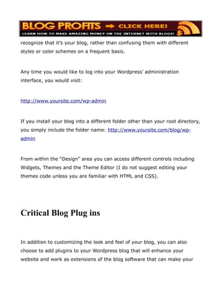recognize that it’s your blog, rather than confusing them with different
styles or color schemes on a frequent basis.



Any time you would like to log into your Wordpress’ administration
interface, you would visit:



http://www.yoursite.com/wp-admin



If you install your blog into a different folder other than your root directory,
you simply include the folder name: http://www.yoursite.com/blog/wp-
admin



From within the “Design” area you can access different controls including
Widgets, Themes and the Theme Editor (I do not suggest editing your
themes code unless you are familiar with HTML and CSS).




Critical Blog Plug ins


In addition to customizing the look and feel of your blog, you can also
choose to add plugins to your Wordpress blog that will enhance your
website and work as extensions of the blog software that can make your
 