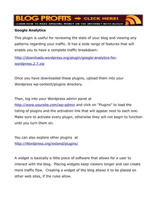 Google Analytics

This plugin is useful for reviewing the stats of your blog and viewing any
patterns regarding your traffic. It has a wide range of features that will
enable you to have a complete traffic breakdown:

http://downloads.wordpress.org/plugin/google-analytics-for-
wordpress.2.7.zip



Once you have downloaded these plugins, upload them into your
Wordpress wp-content/plugins directory.



Then, log into your Wordpress admin panel at
http://www.yoursite.com/wp-admin and click on “Plugins” to load the
listing of plugins and the activation link that will appear next to each one.
Make sure to activate every plugin, otherwise they will not begin to function
until you turn them on.



You can also explore other plugins at
http://Wordpress.org/extend/plugins/



A widget is basically a little piece of software that allows for a user to
interact with the blog. Placing widgets keep viewers longer and can create
more traffic flow. Creating a widget of the blog allows it to be placed on
other web sites, if the rules allow.
 