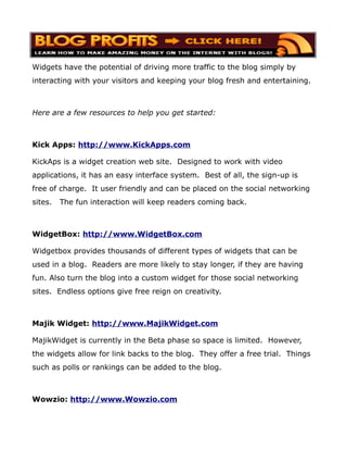 Widgets have the potential of driving more traffic to the blog simply by
interacting with your visitors and keeping your blog fresh and entertaining.



Here are a few resources to help you get started:



Kick Apps: http://www.KickApps.com

KickAps is a widget creation web site. Designed to work with video
applications, it has an easy interface system. Best of all, the sign-up is
free of charge. It user friendly and can be placed on the social networking
sites.   The fun interaction will keep readers coming back.



WidgetBox: http://www.WidgetBox.com

Widgetbox provides thousands of different types of widgets that can be
used in a blog. Readers are more likely to stay longer, if they are having
fun. Also turn the blog into a custom widget for those social networking
sites. Endless options give free reign on creativity.



Majik Widget: http://www.MajikWidget.com

MajikWidget is currently in the Beta phase so space is limited. However,
the widgets allow for link backs to the blog. They offer a free trial. Things
such as polls or rankings can be added to the blog.



Wowzio: http://www.Wowzio.com
 