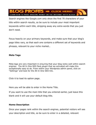Search engines like Google.com only show the first 70 characters of your
title within search results, so be sure to include your most important
keywords within each title, stripping away any extra words that you just
don't need.



Focus heavily on your primary keywords, and make sure that your blog's
page titles vary, so that each one contains a different set of keywords and
phrases, relevant to your niche market..



Meta Tags



Meta tags are very important in ensuring that your blog ranks well within search
engines. The All In One SEO Pack plugin that we activated will make this
exceptionally easy to do. From within your Wordpress admin panel, click on
“Settings” and look for the All In One SEO link.



Click it to load its option page.



Here you will be able to enter in the Home Title.

If you want to use the main title that you entered earlier, just leave this
blank and it will use your default blog title.



Home Description

Once your pages rank within the search engines, potential visitors will see
your description and title, so be sure to enter in a detailed, relevant
 