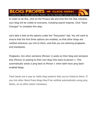 In order to do this, click on the Privacy tab and click the link that indicates
your blog will be visible to everyone, including search engines. Click “Save
Changes” to complete this step.



Let’s take a look at the options under the “Discussion” tab. You will want to
ensure that the first three options are enabled, so that other blogs are
notified whenever you link to them, and that you are allowing pingbacks
and trackbacks.



Pingbacks: Are when someone (Person 1) posts on their blog and someone
else (Person 2) posting to their own blog links back to person 1. This
automatically sends a ping back to Person 1 when both have ping back-
enabled blogs.



Track backs are a way to notify blog systems that you’ve linked to them. If
you link other Word Press blogs they’ll be notified automatically using ping
backs, so no other action necessary.
 