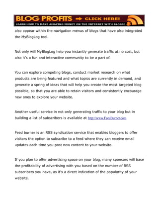 also appear within the navigation menus of blogs that have also integrated
the MyBlogLog tool.



Not only will MyBlogLog help you instantly generate traffic at no cost, but
also it's a fun and interactive community to be a part of.



You can explore competing blogs, conduct market research on what
products are being featured and what topics are currently in demand, and
generate a spring of ideas that will help you create the most targeted blog
possible, so that you are able to retain visitors and consistently encourage
new ones to explore your website.



Another useful service in not only generating traffic to your blog but in
building a list of subscribers is available at http://www.FeedBurner.com



Feed burner is an RSS syndication service that enables bloggers to offer
visitors the option to subscribe to a feed where they can receive email
updates each time you post new content to your website.



If you plan to offer advertising space on your blog, many sponsors will base
the profitability of advertising with you based on the number of RSS
subscribers you have, as it's a direct indication of the popularity of your
website.
 