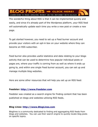 The wonderful thing about RSS is that it can be implemented quickly and
easily, and since it's already part of the Wordpress platform, your RSS feed
will automatically update each time you write a new post or create a new
page.



To get started however, you need to set up a Feed burner account and
provide your visitors with an opt-in box on your website where they can
become an RSS subscriber.



Feed burner also provides useful statistics and data relating to your blogs
activity that can be used to determine how popular individual posts or
pages are, where your traffic is coming from as well as where it ends up
going to, and within one single Feed burner account, you can set up and
manage multiple blog websites.



Here are some other resources that will help you set up an RSS feed:



Feedster: http://www.Feedster.com

Feedster was created as a search engine for finding content that has been
published on blogs and websites-utilizing RSS feeds.



Blog Lines: http://www.BlogLines.com

Bloglines is a community dedicated to finding and aggregating RSS feeds from
blogs and websites. You can use their search engine to quickly locate blog posts
on specific topics.
 