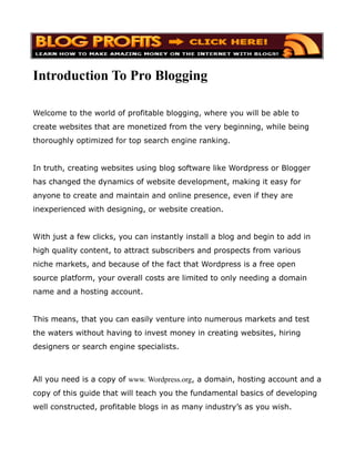 Introduction To Pro Blogging

Welcome to the world of profitable blogging, where you will be able to
create websites that are monetized from the very beginning, while being
thoroughly optimized for top search engine ranking.


In truth, creating websites using blog software like Wordpress or Blogger
has changed the dynamics of website development, making it easy for
anyone to create and maintain and online presence, even if they are
inexperienced with designing, or website creation.


With just a few clicks, you can instantly install a blog and begin to add in
high quality content, to attract subscribers and prospects from various
niche markets, and because of the fact that Wordpress is a free open
source platform, your overall costs are limited to only needing a domain
name and a hosting account.


This means, that you can easily venture into numerous markets and test
the waters without having to invest money in creating websites, hiring
designers or search engine specialists.



All you need is a copy of www. Wordpress.org, a domain, hosting account and a
copy of this guide that will teach you the fundamental basics of developing
well constructed, profitable blogs in as many industry’s as you wish.
 