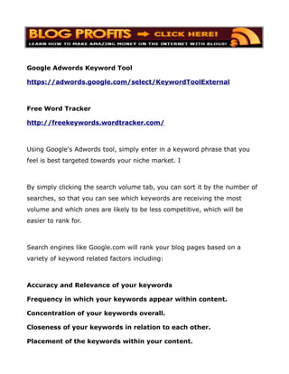 Google Adwords Keyword Tool

https://adwords.google.com/select/KeywordToolExternal



Free Word Tracker

http://freekeywords.wordtracker.com/



Using Google's Adwords tool, simply enter in a keyword phrase that you
feel is best targeted towards your niche market. I



By simply clicking the search volume tab, you can sort it by the number of
searches, so that you can see which keywords are receiving the most
volume and which ones are likely to be less competitive, which will be
easier to rank for.



Search engines like Google.com will rank your blog pages based on a
variety of keyword related factors including:



Accuracy and Relevance of your keywords

Frequency in which your keywords appear within content.

Concentration of your keywords overall.

Closeness of your keywords in relation to each other.

Placement of the keywords within your content.
 