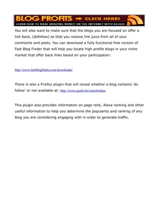 You will also want to make sure that the blogs you are focused on offer a
link back, (dofollow) so that you receive link juice from all of your
comments and posts. You can download a fully functional free version of
Fast Blog Finder that will help you locate high profile blogs in your niche
market that offer back links based on your participation:



http://www.fastblogfinder.com/downloads/



There is also a Firefox plugin that will reveal whether a blog contains 'do
follow' or not available at: http://www.quirk.biz/searchstatus



This plugin also provides information on page rank, Alexa ranking and other
useful information to help you determine the popularity and ranking of any
blog you are considering engaging with in order to generate traffic.
 