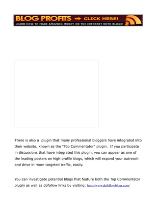 There is also a plugin that many professional bloggers have integrated into
their website, known as the "Top Commentator" plugin. If you participate
in discussions that have integrated this plugin, you can appear as one of
the leading posters on high profile blogs, which will expand your outreach
and drive in more targeted traffic, easily.



You can investigate potential blogs that feature both the Top Commentator
plugin as well as dofollow links by visiting: http://www.dofollowblogs.com/
 