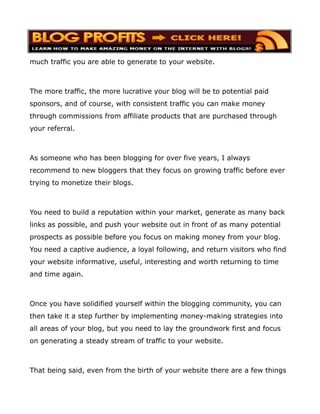 much traffic you are able to generate to your website.



The more traffic, the more lucrative your blog will be to potential paid
sponsors, and of course, with consistent traffic you can make money
through commissions from affiliate products that are purchased through
your referral.



As someone who has been blogging for over five years, I always
recommend to new bloggers that they focus on growing traffic before ever
trying to monetize their blogs.



You need to build a reputation within your market, generate as many back
links as possible, and push your website out in front of as many potential
prospects as possible before you focus on making money from your blog.
You need a captive audience, a loyal following, and return visitors who find
your website informative, useful, interesting and worth returning to time
and time again.



Once you have solidified yourself within the blogging community, you can
then take it a step further by implementing money-making strategies into
all areas of your blog, but you need to lay the groundwork first and focus
on generating a steady stream of traffic to your website.



That being said, even from the birth of your website there are a few things
 