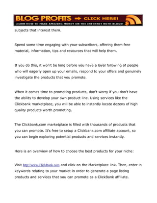 subjects that interest them.



Spend some time engaging with your subscribers, offering them free
material, information, tips and resources that will help them.



If you do this, it won't be long before you have a loyal following of people
who will eagerly open up your emails, respond to your offers and genuinely
investigate the products that you promote.



When it comes time to promoting products, don't worry if you don't have
the ability to develop your own product line. Using services like the
Clickbank marketplace, you will be able to instantly locate dozens of high
quality products worth promoting.



The Clickbank.com marketplace is filled with thousands of products that
you can promote. It’s free to setup a Clickbank.com affiliate account, so
you can begin exploring potential products and services instantly.



Here is an overview of how to choose the best products for your niche:



Visit http://www.ClickBank.com and click on the Marketplace link. Then, enter in
keywords relating to your market in order to generate a page listing
products and services that you can promote as a ClickBank affiliate.
 