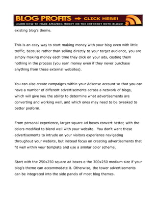 existing blog's theme.



This is an easy way to start making money with your blog even with little
traffic, because rather than selling directly to your target audience, you are
simply making money each time they click on your ads, costing them
nothing in the process (you earn money even if they never purchase
anything from these external websites).



You can also create campaigns within your Adsense account so that you can
have a number of different advertisements across a network of blogs,
which will give you the ability to determine what advertisements are
converting and working well, and which ones may need to be tweaked to
better preform.



From personal experience, larger square ad boxes convert better, with the
colors modified to blend well with your website. You don't want these
advertisements to intrude on your visitors experience navigating
throughout your website, but instead focus on creating advertisements that
fit well within your template and use a similar color scheme.



Start with the 250x250 square ad boxes o the 300x250 medium size if your
blog's theme can accommodate it. Otherwise, the tower advertisements
can be integrated into the side panels of most blog themes.
 