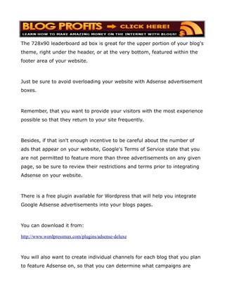 The 728x90 leaderboard ad box is great for the upper portion of your blog's
theme, right under the header, or at the very bottom, featured within the
footer area of your website.



Just be sure to avoid overloading your website with Adsense advertisement
boxes.



Remember, that you want to provide your visitors with the most experience
possible so that they return to your site frequently.



Besides, if that isn't enough incentive to be careful about the number of
ads that appear on your website, Google's Terms of Service state that you
are not permitted to feature more than three advertisements on any given
page, so be sure to review their restrictions and terms prior to integrating
Adsense on your website.



There is a free plugin available for Wordpress that will help you integrate
Google Adsense advertisements into your blogs pages.



You can download it from:

http://www.wordpressmax.com/plugins/adsense-deluxe



You will also want to create individual channels for each blog that you plan
to feature Adsense on, so that you can determine what campaigns are
 