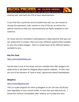 working well, and track the CTR of each advertisement.



If you find that a particular ad isn't preforming well, you can choose to
change the placement, color scheme or size of the ad, as well as the
general channel so that your advertisements are highly targeted to your
audience.



For those who are interested in participating in blog networks that pay you
per assignment or project, there are many different opportunities available
to even the newest blogger. Here is a break down of the different options
available to you:



Pay Per Post

http://www.PayPerPost.com



Pay Per Post is one of the larger services available that offer bloggers the
opportunity to get paid for blogging about specific subjects. In fact, they
are one of the pioneers of “paid to blog” opportunity-based marketplaces.



Blogitive

http://www.Blogitive.com

This is a super program for start up bloggers as you can earn $5.00 per
post regardless of your current traffic, or how new your blog may be. I
joined this network immediately after settting up my blog and have
 