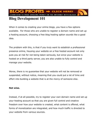 Blog Development 101

When it comes to creating your online blogs, you have a few options
available. For those who are unable to register a domain name and set up
a hosting account, choosing a free blog hosting option sounds like a good
idea.



The problem with this, is that if you truly want to establish a professional
presence online, housing your website on a free hosted account not only
puts you at risk for not being taken seriously, but since your website is
hosted on a third party server, you are also unable to fully control and
manage your website.



Worse, there is no guarantee that your website will not be removed or
suspended, without notice, meaning that you could put a lot of time and
effort into building a website that is at the mercy of someone else.



Not wise.



Instead, if at all possible, try to register your own domain name and set up
your hosting account so that you are given full control and creative
freedom over how your website is created, what content is offered, what
forms of monetization are integrated, and how much traffic is directed to
your website from various sources.
 
