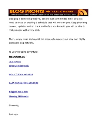 Blogging is something that you can do even with limited time, you just
need to focus on creating a schedule that will work for you. Keep your blog
current, updated and on track and before you know it, you will be able to
make money with every post.



Then, simply rinse and repeat the process to create your very own highly
profitable blog network.



To your blogging adventure!

RESOURCES
HOSTGATOR

EBOOKS DIRECTORY



BUILD YOUR BLOG RANK



EARN MONEY FROM YOUTUBE



Bloggers Pay Check

Slumdog Millionaire



Sincerely,



Toritseju
 