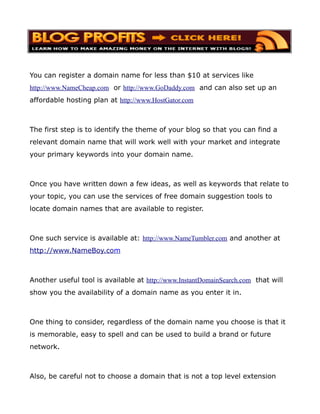 You can register a domain name for less than $10 at services like
http://www.NameCheap.com or http://www.GoDaddy.com and can also set up an
affordable hosting plan at http://www.HostGator.com



The first step is to identify the theme of your blog so that you can find a
relevant domain name that will work well with your market and integrate
your primary keywords into your domain name.



Once you have written down a few ideas, as well as keywords that relate to
your topic, you can use the services of free domain suggestion tools to
locate domain names that are available to register.



One such service is available at: http://www.NameTumbler.com and another at
http://www.NameBoy.com



Another useful tool is available at http://www.InstantDomainSearch.com that will
show you the availability of a domain name as you enter it in.



One thing to consider, regardless of the domain name you choose is that it
is memorable, easy to spell and can be used to build a brand or future
network.



Also, be careful not to choose a domain that is not a top level extension
 