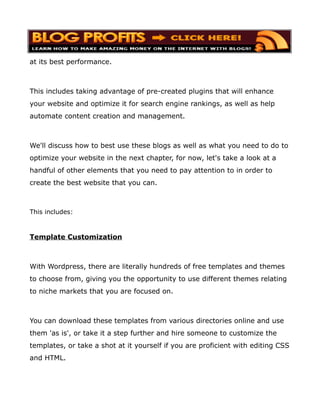 at its best performance.



This includes taking advantage of pre-created plugins that will enhance
your website and optimize it for search engine rankings, as well as help
automate content creation and management.



We'll discuss how to best use these blogs as well as what you need to do to
optimize your website in the next chapter, for now, let's take a look at a
handful of other elements that you need to pay attention to in order to
create the best website that you can.



This includes:



Template Customization



With Wordpress, there are literally hundreds of free templates and themes
to choose from, giving you the opportunity to use different themes relating
to niche markets that you are focused on.



You can download these templates from various directories online and use
them 'as is', or take it a step further and hire someone to customize the
templates, or take a shot at it yourself if you are proficient with editing CSS
and HTML.
 