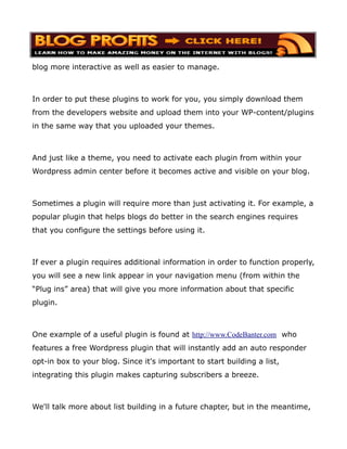 blog more interactive as well as easier to manage.



In order to put these plugins to work for you, you simply download them
from the developers website and upload them into your WP-content/plugins
in the same way that you uploaded your themes.



And just like a theme, you need to activate each plugin from within your
Wordpress admin center before it becomes active and visible on your blog.



Sometimes a plugin will require more than just activating it. For example, a
popular plugin that helps blogs do better in the search engines requires
that you configure the settings before using it.



If ever a plugin requires additional information in order to function properly,
you will see a new link appear in your navigation menu (from within the
“Plug ins” area) that will give you more information about that specific
plugin.



One example of a useful plugin is found at http://www.CodeBanter.com who
features a free Wordpress plugin that will instantly add an auto responder
opt-in box to your blog. Since it's important to start building a list,
integrating this plugin makes capturing subscribers a breeze.



We'll talk more about list building in a future chapter, but in the meantime,
 