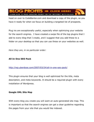 head on over to CodeBanter.com and download a copy of the plugin, so you
have it ready for when we focus on building a targeted list of prospects.



Plug ins are exceptionally useful, especially when optimizing your website
for the search engines. I have created a swipe file of the top plugins that I
add to every blog that I create, and I suggest that you add these to a
folder on your desktop so that you can use these on your websites as well.



Here they are, in no particular order:



All In One SEO Pack



http://wp.uberdose.com/2007/03/24/all-in-one-seo-pack/



This plugin ensures that your blog is well optimized for the title, meta
description, and meta keywords. It should be a required plugin with every
installation of Wordpress.



Google XML Site Map



With every blog you create you will want an auto-generated site map. This
is important so that the search engines can get a clear guideline regarding
the pages from your site that you would like indexed.
 