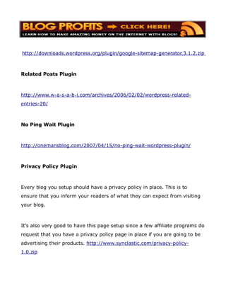 http://downloads.wordpress.org/plugin/google-sitemap-generator.3.1.2.zip



Related Posts Plugin



http://www.w-a-s-a-b-i.com/archives/2006/02/02/wordpress-related-
entries-20/



No Ping Wait Plugin



http://onemansblog.com/2007/04/15/no-ping-wait-wordpress-plugin/



Privacy Policy Plugin



Every blog you setup should have a privacy policy in place. This is to
ensure that you inform your readers of what they can expect from visiting
your blog.



It’s also very good to have this page setup since a few affiliate programs do
request that you have a privacy policy page in place if you are going to be
advertising their products. http://www.synclastic.com/privacy-policy-
1.0.zip
 