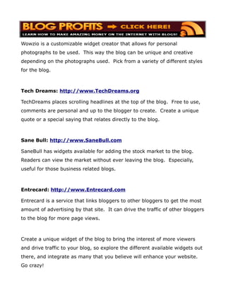 Wowzio is a customizable widget creator that allows for personal
photographs to be used. This way the blog can be unique and creative
depending on the photographs used. Pick from a variety of different styles
for the blog.



Tech Dreams: http://www.TechDreams.org

TechDreams places scrolling headlines at the top of the blog. Free to use,
comments are personal and up to the blogger to create. Create a unique
quote or a special saying that relates directly to the blog.



Sane Bull: http://www.SaneBull.com

SaneBull has widgets available for adding the stock market to the blog.
Readers can view the market without ever leaving the blog. Especially,
useful for those business related blogs.



Entrecard: http://www.Entrecard.com

Entrecard is a service that links bloggers to other bloggers to get the most
amount of advertising by that site. It can drive the traffic of other bloggers
to the blog for more page views.



Create a unique widget of the blog to bring the interest of more viewers
and drive traffic to your blog, so explore the different available widgets out
there, and integrate as many that you believe will enhance your website.
Go crazy!
 