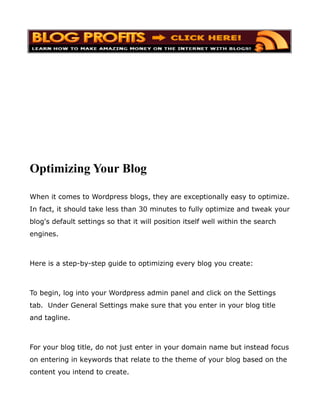 Optimizing Your Blog

When it comes to Wordpress blogs, they are exceptionally easy to optimize.
In fact, it should take less than 30 minutes to fully optimize and tweak your
blog's default settings so that it will position itself well within the search
engines.



Here is a step-by-step guide to optimizing every blog you create:



To begin, log into your Wordpress admin panel and click on the Settings
tab. Under General Settings make sure that you enter in your blog title
and tagline.



For your blog title, do not just enter in your domain name but instead focus
on entering in keywords that relate to the theme of your blog based on the
content you intend to create.
 