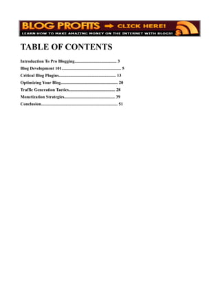 TABLE OF CONTENTS
Introduction To Pro Blogging....................................... 3
Blog Development 101....................................................... 5
Critical Blog Plugins..................................................... 13
Optimizing Your Blog..................................................... 20
Traffic Generation Tactics........................................... 28
Monetization Strategies............................................... 39
Conclusion....................................................................... 51
 