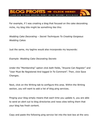 For example, if I was creating a blog that focused on the cake decorating
niche, my blog title might be something like this:



Wedding Cake Decorating – Secret Techniques To Creating Gorgeous
Wedding Cakes



Just the same, my tagline would also incorporate my keywords:



Example: Wedding Cake Decorating Secrets



Under the “Membership” option click both fields, “Anyone Can Register” and
“User Must Be Registered And logged In To Comment”. Then, click Save
Changes.



Next, click on the Writing tab to configure this area. Within the Writing
section, you will want to add a list of blog ping services.



Pinging your blog simply means that each time you update it, you are able
to send an alert out to blog directories and news sites telling them that
your blog has fresh content.



Copy and paste the following ping service list into the text box at the very
 