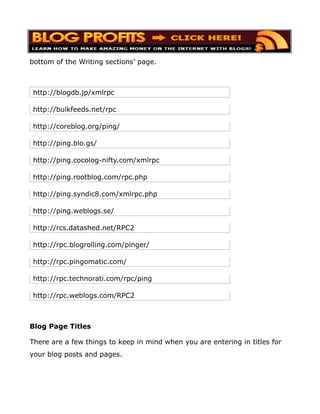 bottom of the Writing sections’ page.



http://blogdb.jp/xmlrpc

http://bulkfeeds.net/rpc

http://coreblog.org/ping/

http://ping.blo.gs/

http://ping.cocolog-nifty.com/xmlrpc

http://ping.rootblog.com/rpc.php

http://ping.syndic8.com/xmlrpc.php

http://ping.weblogs.se/

http://rcs.datashed.net/RPC2

http://rpc.blogrolling.com/pinger/

http://rpc.pingomatic.com/

http://rpc.technorati.com/rpc/ping

http://rpc.weblogs.com/RPC2



Blog Page Titles

There are a few things to keep in mind when you are entering in titles for
your blog posts and pages.
 