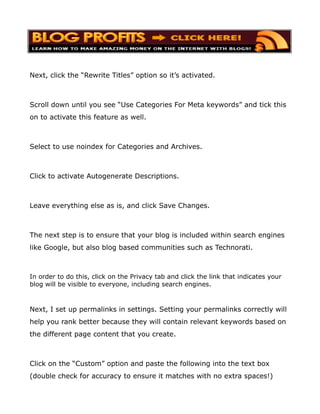 Next, click the “Rewrite Titles” option so it’s activated.



Scroll down until you see “Use Categories For Meta keywords” and tick this
on to activate this feature as well.



Select to use noindex for Categories and Archives.



Click to activate Autogenerate Descriptions.



Leave everything else as is, and click Save Changes.



The next step is to ensure that your blog is included within search engines
like Google, but also blog based communities such as Technorati.



In order to do this, click on the Privacy tab and click the link that indicates your
blog will be visible to everyone, including search engines.



Next, I set up permalinks in settings. Setting your permalinks correctly will
help you rank better because they will contain relevant keywords based on
the different page content that you create.



Click on the “Custom” option and paste the following into the text box
(double check for accuracy to ensure it matches with no extra spaces!)
 