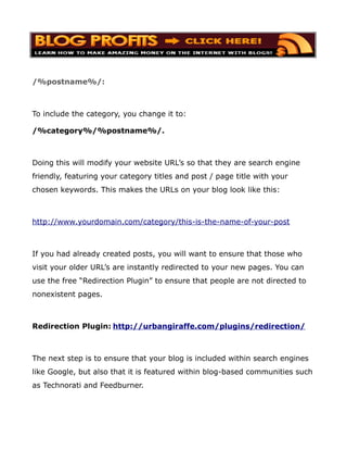 /%postname%/:



To include the category, you change it to:

/%category%/%postname%/.



Doing this will modify your website URL’s so that they are search engine
friendly, featuring your category titles and post / page title with your
chosen keywords. This makes the URLs on your blog look like this:



http://www.yourdomain.com/category/this-is-the-name-of-your-post



If you had already created posts, you will want to ensure that those who
visit your older URL’s are instantly redirected to your new pages. You can
use the free “Redirection Plugin” to ensure that people are not directed to
nonexistent pages.



Redirection Plugin: http://urbangiraffe.com/plugins/redirection/



The next step is to ensure that your blog is included within search engines
like Google, but also that it is featured within blog-based communities such
as Technorati and Feedburner.
 