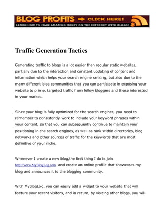 Traffic Generation Tactics

Generating traffic to blogs is a lot easier than regular static websites,
partially due to the interaction and constant updating of content and
information which helps your search engine ranking, but also due to the
many different blog communities that you can participate in exposing your
website to prime, targeted traffic from fellow bloggers and those interested
in your market.



Since your blog is fully optimized for the search engines, you need to
remember to consistently work to include your keyword phrases within
your content, so that you can subsequently continue to maintain your
positioning in the search engines, as well as rank within directories, blog
networks and other sources of traffic for the keywords that are most
definitive of your niche.



Whenever I create a new blog,the first thing I do is join
http://www.MyBlogLog.com and create an online profile that showcases my
blog and announces it to the blogging community.



With MyBlogLog, you can easily add a widget to your website that will
feature your recent visitors, and in return, by visiting other blogs, you will
 