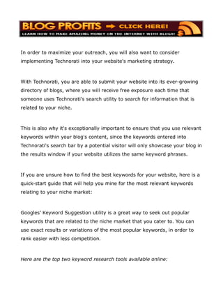 In order to maximize your outreach, you will also want to consider
implementing Technorati into your website's marketing strategy.



With Technorati, you are able to submit your website into its ever-growing
directory of blogs, where you will receive free exposure each time that
someone uses Technorati's search utility to search for information that is
related to your niche.



This is also why it's exceptionally important to ensure that you use relevant
keywords within your blog's content, since the keywords entered into
Technorati's search bar by a potential visitor will only showcase your blog in
the results window if your website utilizes the same keyword phrases.



If you are unsure how to find the best keywords for your website, here is a
quick-start guide that will help you mine for the most relevant keywords
relating to your niche market:



Googles’ Keyword Suggestion utility is a great way to seek out popular
keywords that are related to the niche market that you cater to. You can
use exact results or variations of the most popular keywords, in order to
rank easier with less competition.



Here are the top two keyword research tools available online:
 