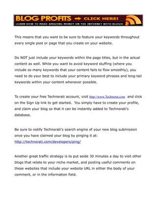 This means that you want to be sure to feature your keywords throughout
every single post or page that you create on your website.



Do NOT just include your keywords within the page titles, but in the actual
content as well. While you want to avoid keyword stuffing (where you
include so many keywords that your content fails to flow smoothly), you
need to do your best to include your primary keyword phrases and long-tail
keywords within your content whenever possible.



To create your free Technorati account, visit http://www.Technorat.com and click
on the Sign Up link to get started. You simply have to create your profile,
and claim your blog so that it can be instantly added to Technorati's
database.



Be sure to notify Technorati's search engine of your new blog submission
once you have claimed your blog by pinging it at:
http://technorati.com/developers/ping/



Another great traffic strategy is to put aside 30 minutes a day to visit other
blogs that relate to your niche market, and posting useful comments on
these websites that include your website URL in either the body of your
comment, or in the information field.
 