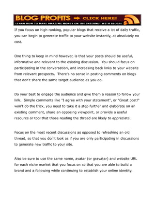 If you focus on high ranking, popular blogs that receive a lot of daily traffic,
you can begin to generate traffic to your website instantly, at absolutely no
cost.



One thing to keep in mind however, is that your posts should be useful,
informative and relevant to the existing discussion. You should focus on
participating in the conversation, and increasing back links to your website
from relevant prospects. There's no sense in posting comments on blogs
that don't share the same target audience as you do.



Do your best to engage the audience and give them a reason to follow your
link. Simple comments like "I agree with your statement", or "Great post!"
won't do the trick, you need to take it a step further and elaborate on an
existing comment, share an opposing viewpoint, or provide a useful
resource or tool that those reading the thread are likely to appreciate.



Focus on the most recent discussions as opposed to refreshing an old
thread, so that you don't look as if you are only participating in discussions
to generate new traffic to your site.



Also be sure to use the same name, avatar (or gravatar) and website URL
for each niche market that you focus on so that you are able to build a
brand and a following while continuing to establish your online identity.
 