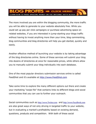 The more involved you are within the blogging community, the more traffic
you will be able to generate to your website absolutely free. While you
could set up pay per click campaigns or purchase advertising space on
related websites, if you are interested in jump-starting your blogs traffic
without having to invest anything more than your time, blog commenting,
blog communities and blog directories will help you get started, quickly and
easily.



Another effective method of launching your website is by taking advantage
of the blog directories online. Some of these services will submit your blog
into dozens of directories at once for reasonable prices, while others allow
you to manually submit your blog individually into each database.



One of the most popular directory submission services online is called
FeedShot and it’s available at http://www.FeedShot.com



Take some time to explore the many different options out there and create
your marketing "swipe file" that contains links to different blogs and social
communities that you can use to further your outreach.



Social communities such as http://www.Twitter.com and http://www.FaceBook.com
are also great ways of not only driving in targeted traffic to your website,
but in evaluating a market's profitability based on existing demand,
questions, products and competition. With both of these social
 