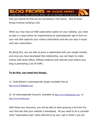 that you should do that can be monetized in the future. One of these
things involves building a list.



While you may have an RSS subscription option on your website, you need
to take it a step further by implementing an autoresponder opt-in form on
your site that captures your visitors information and lets you stay in touch
with your subscribers.



By doing this, you are able to grow a relationship with your target market,
and once you have developed that relationship, you can begin to make
money with direct offers, affiliate products and referrals even before your
blog is generating a lot of traffic.



To do this, you need two things:



1) Code Banter's autoresponder plugin available free at
http://www.CodeBanter.com



2) An Autoresponder Account, available at http://www.GetResponse.com or
http://www.Aweber.com



With these two resources, you will be able to start growing a list from the
very first day that your website is developed. All you need to do is consider
what "subscription bait" (also referred to as your "opt in bribe") you are
 