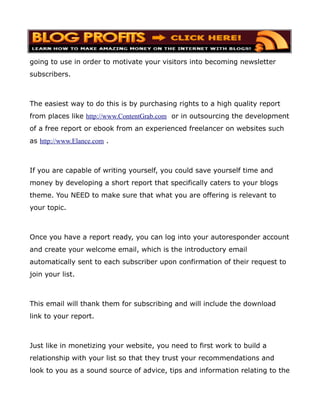 going to use in order to motivate your visitors into becoming newsletter
subscribers.



The easiest way to do this is by purchasing rights to a high quality report
from places like http://www.ContentGrab.com or in outsourcing the development
of a free report or ebook from an experienced freelancer on websites such
as http://www.Elance.com .



If you are capable of writing yourself, you could save yourself time and
money by developing a short report that specifically caters to your blogs
theme. You NEED to make sure that what you are offering is relevant to
your topic.



Once you have a report ready, you can log into your autoresponder account
and create your welcome email, which is the introductory email
automatically sent to each subscriber upon confirmation of their request to
join your list.



This email will thank them for subscribing and will include the download
link to your report.



Just like in monetizing your website, you need to first work to build a
relationship with your list so that they trust your recommendations and
look to you as a sound source of advice, tips and information relating to the
 