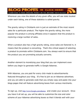 Whenever you view the details of any given offer, you will see stats located
under each listing, one of these statistics is called gravity.



The gravity rating in Clickbank.com is just an estimate of the most recent
sales for a particular product. The higher the gravity rating, the more
popular the product is among affiliates since it appears that the product is
receiving a large number of sales.



When a product also has a high gravity rating, since sales are factored in, it
means that the product is converting. That’s the critical aspect of selecting
a product to promote within Clickbank.com. You always want to ensure that
the product you are promoting actually converts.



Another element to monetizing your blog that you can implement even
before you begin to generate traffic is Google Adsense.



With Adsense, you are paid for every click made to advertisements
featured throughout your blog. It's free to join as an Adsense advertiser,
and you are able to generate code that you simply copy and paste into your
blogs pages that will feature advertising boxes from various merchants.



To sign up, visit http://www.Google.com/adsense and create your account. Once
you have it all set up, you will be able to customize the size and color
scheme of your Adsense advertising boxes so that it blends well with your
 
