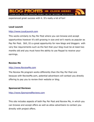 experienced great success with it. It’s really a lot of fun!



Loud Launch

http://www.LoudLaunch.com

This works similarly to Pay Per Post where you can browse and accept
opportunities however it’s still growing in size and isn’t nearly as popular as
Pay Per Post. Still, It’s a great opportunity for new blogs and bloggers with
very few requirements such as the fact that your blog must be at least two
months old and you must have the ability to use Paypal to receive your
earnings.



Review Me

http://www.ReviewMe.com

The Review Me program works differently than the Pay Per Post one
because with ReviewMe.com, potential advertisers will contact you directly
offering to pay you to review their website or blog.



Sponsored Reviews

http://www.SponsoredReviews.com



This site includes aspects of both Pay Per Post and Review Me, in which you
can browse and accept offers as well as allow advertisers to contact you
directly with project offers.
 