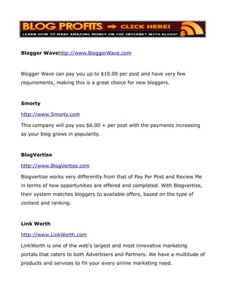 Blogger Wavehttp://www.BloggerWave.com



Blogger Wave can pay you up to $10.00 per post and have very few
requirements, making this is a great choice for new bloggers.



Smorty

http://www.Smorty.com

This company will pay you $6.00 + per post with the payments increasing
as your blog grows in popularity.



BlogVertise

http://www.BlogVertise.com

Blogvertise works very differently from that of Pay Per Post and Review Me
in terms of how opportunities are offered and completed. With Blogvertise,
their system matches bloggers to available offers, based on the type of
content and ranking.



Link Worth

http://www.LinkWorth.com

LinkWorth is one of the web's largest and most innovative marketing
portals that caters to both Advertisers and Partners. We have a multitude of
products and services to fill your every online marketing need.
 
