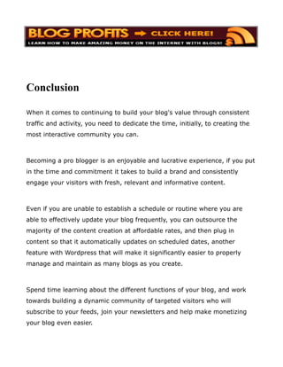 Conclusion

When it comes to continuing to build your blog's value through consistent
traffic and activity, you need to dedicate the time, initially, to creating the
most interactive community you can.



Becoming a pro blogger is an enjoyable and lucrative experience, if you put
in the time and commitment it takes to build a brand and consistently
engage your visitors with fresh, relevant and informative content.



Even if you are unable to establish a schedule or routine where you are
able to effectively update your blog frequently, you can outsource the
majority of the content creation at affordable rates, and then plug in
content so that it automatically updates on scheduled dates, another
feature with Wordpress that will make it significantly easier to properly
manage and maintain as many blogs as you create.



Spend time learning about the different functions of your blog, and work
towards building a dynamic community of targeted visitors who will
subscribe to your feeds, join your newsletters and help make monetizing
your blog even easier.
 