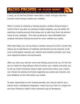 (.com), as it's the first domain name that a visitor will type into their
browser when trying to locate your website.



When it comes to choosing a hosting account, another thing to keep in
mind is that if you plan on creating multiple websites, you are better off
selecting a hosting account that allows you to add more than one domain
name to your package. This ends up being far more affordable than
creating individual hosting accounts for every website you create.



With Host Gator, you can purchase a reseller account for $25 a month that
allows you to add dozens of websites and domains to one account, so be
sure to thoroughly evaluate your options and carefully consider your long
term objectives before moving forward.



After you have your domain name and hosting account set up, it's time for
you to install the blog software that will power your website and allow you
to set up a fully functional, feature laden community where your visitors
can interact by posting comments regarding your posts and content, and
give feedback on the information you create.



To start, depending on your hosting provider, you may be able to use c
Panel’s built in Wordpress integration, where you can click on a single link
and have Fantasico install a fully functional copy of Wordpress.
 