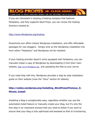 If you are interested in locating a hosting company that features
Fantastico, and fully supports Word Press, you can review the hosting
directory located at:



http://www.Wordpress.org/hosting



Dreamhost.com offers instant Wordpress installation, and offer affordable
packages for new bloggers. Simply click on the Wordpress installation link
from within “Fastastico” and Wordpress will be installed.



If your hosting provider doesn't come equipped with Fantastico, you can
manually install a copy of Wordpress by downloading it from their main
website, http://www.Wordpress.org and uploading the files to your server.



If you need help with this, Wordpress provides a step by step installation
guide on their website (view the "Docs" section for details).



http://codex.wordpress.org/Installing_WordPress#Famous_5-
Minute_Install



Installing a blog is exceptionally easy, regardless whether you use the
automated install feature or manually create your blog, but it's only the
first step in an important process that you need to follow if you want to
ensure that your blog is fully optimized and tweaked so that it's functioning
 