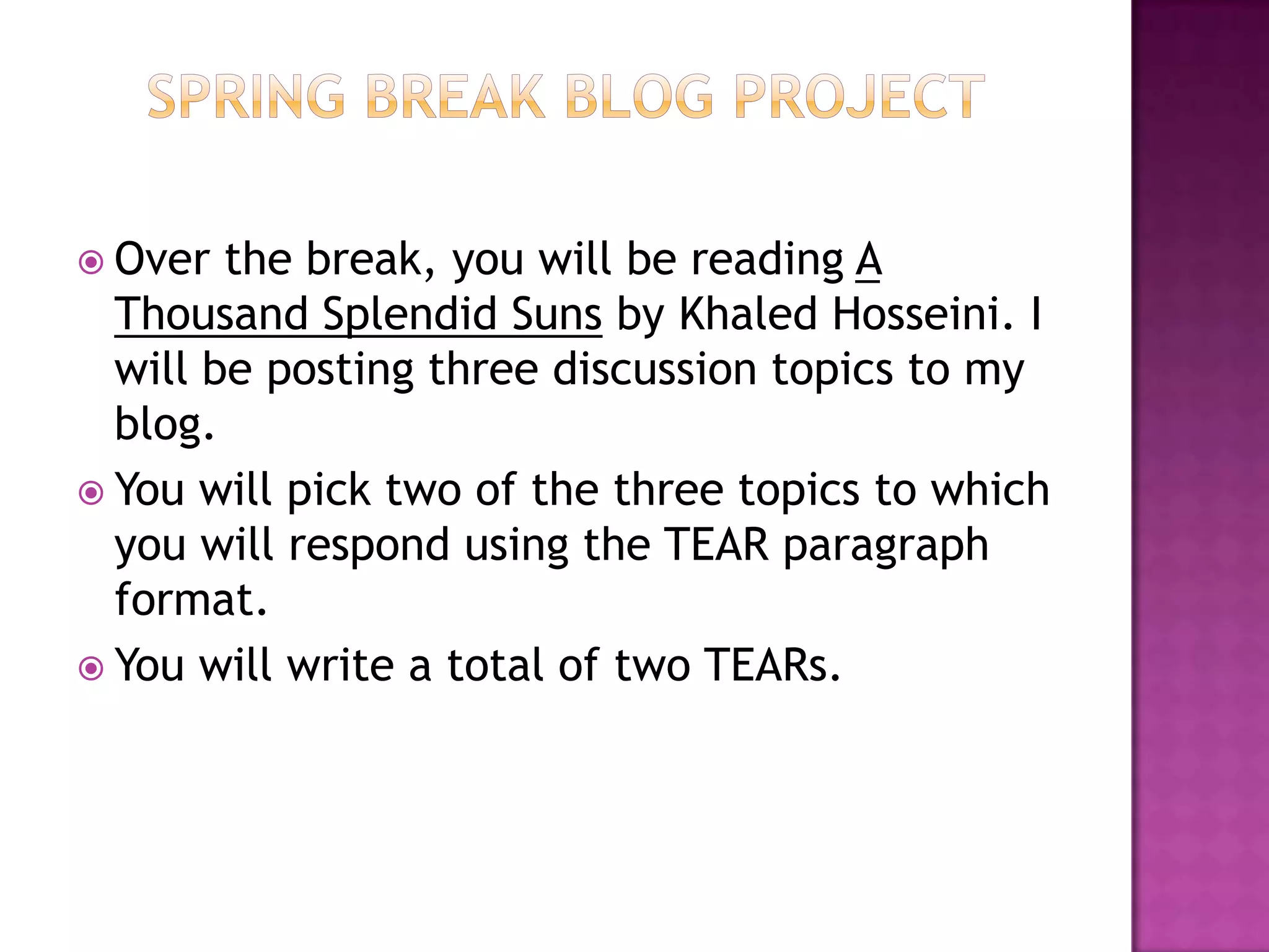 Spring Break Blog ProjectOver the break, you will be reading A Thousand Splendid Suns by KhaledHosseini. I will be posting three discussion topics to my blog. You will pick two of the three topics to which you will respond using the TEAR paragraph format.You will write a total of two TEARs. 