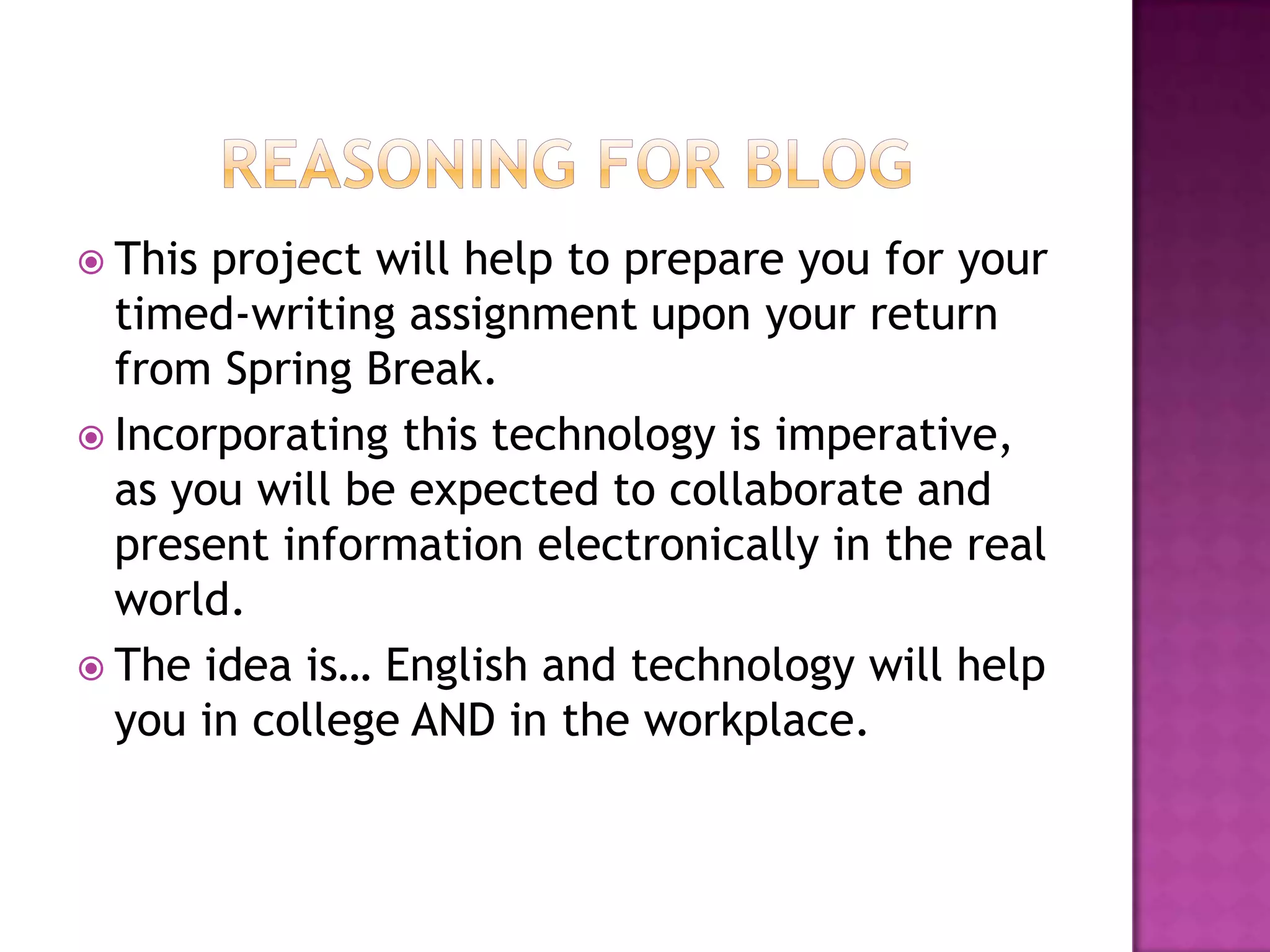 Reasoning for BlogThis project will help to prepare you for your timed-writing assignment upon your return from Spring Break. Incorporating this technology is imperative, as you will be expected to collaborate and present information electronically in the real world.The idea is… English and technology will help you in college AND in the workplace. 