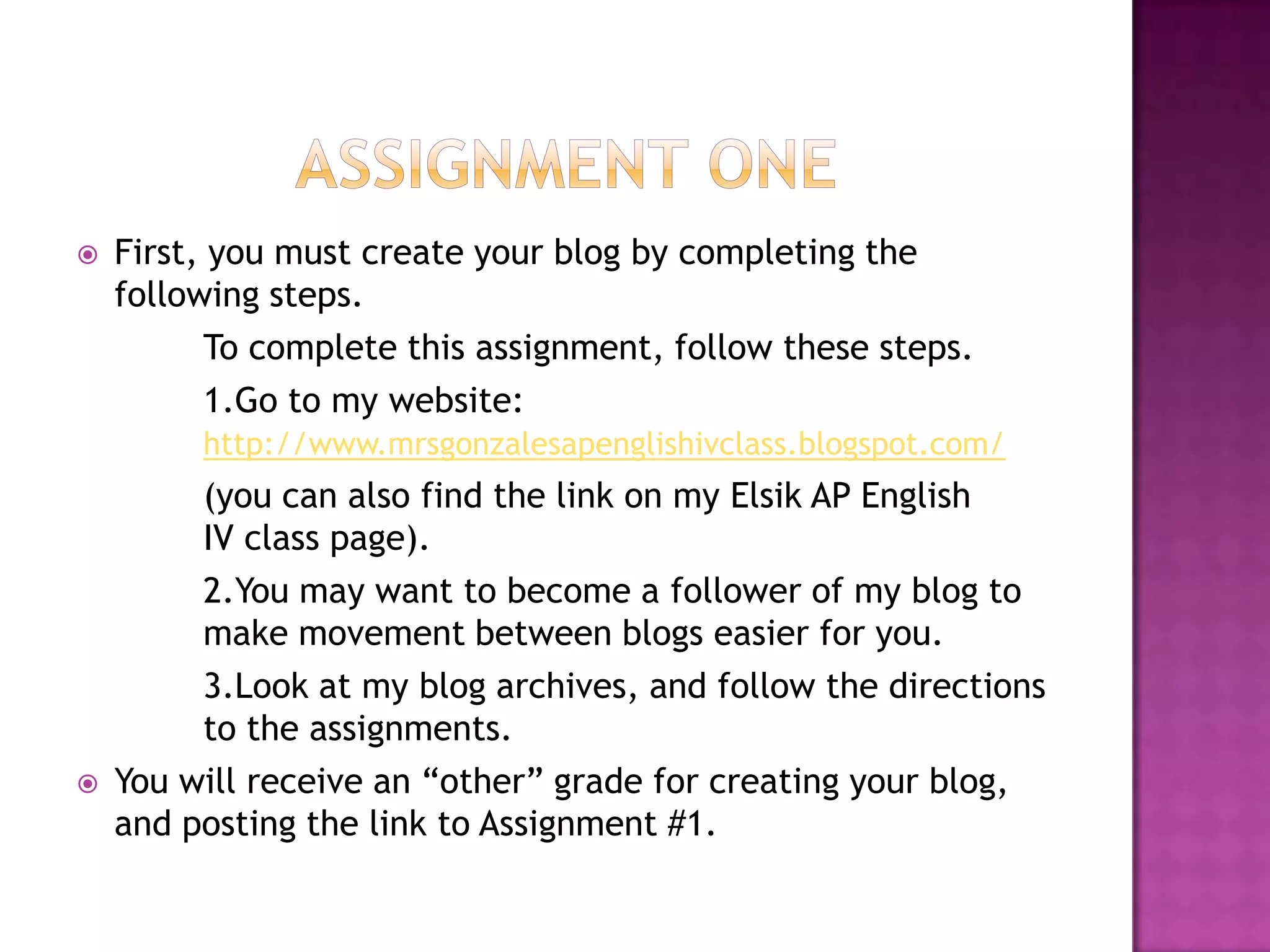 Assignment OneFirst, you must create your blog by completing the following steps. 	To complete this assignment, follow these steps.	1.Go to my website: http://www.mrsgonzalesapenglishivclass.blogspot.com/(you can also find the link on my Elsik AP English 	IV class page). 	2.You may want to become a follower of my blog to 	make movement between blogs easier for you. 	3.Look at my blog archives, and follow the directions 	to the assignments. You will receive an “other” grade for creating your blog, and posting the link to Assignment #1. 