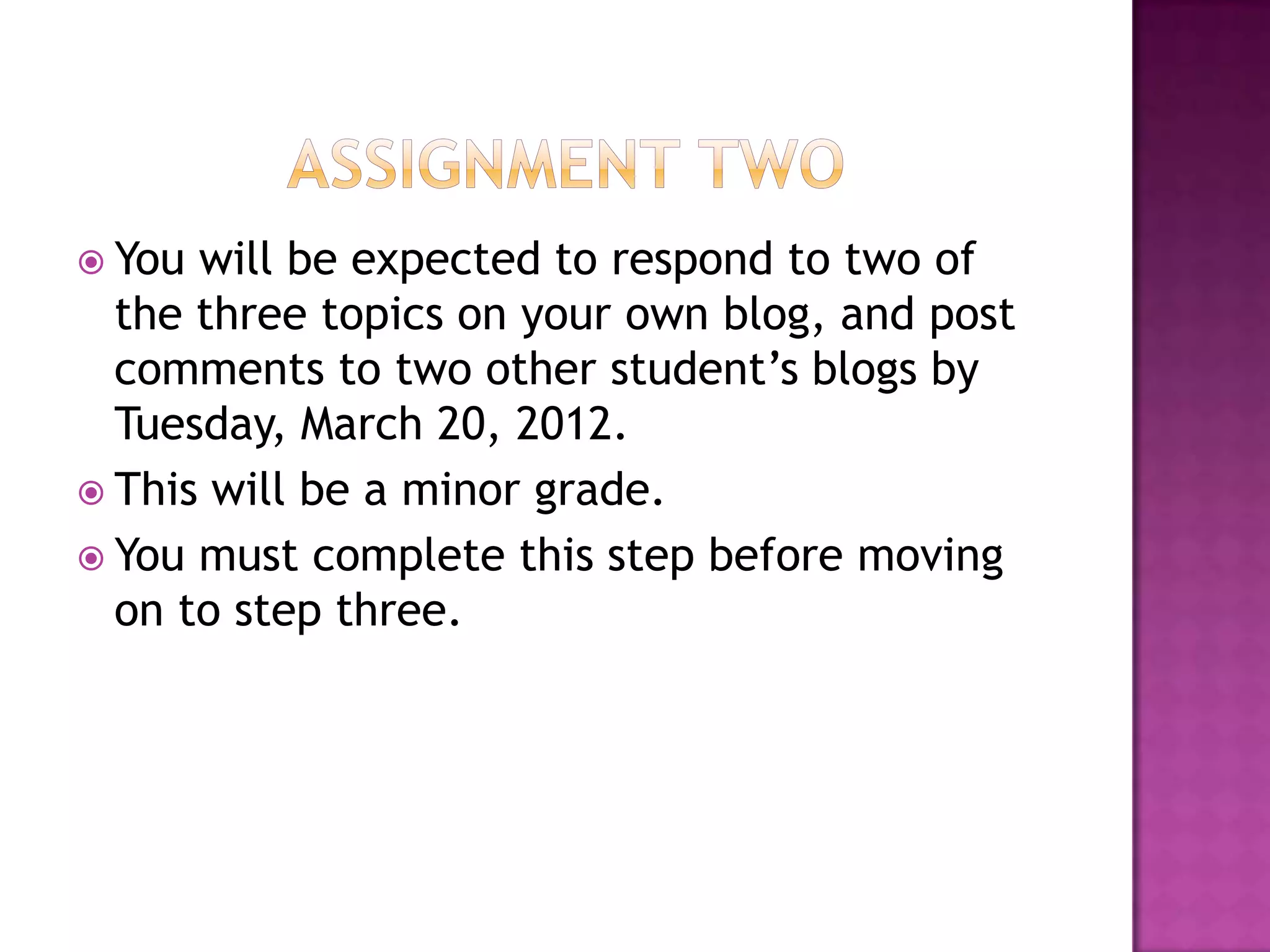 Assignment TwoYou will be expected to respond to two of the three topics on your own blog, and post comments to two other student’s blogs by Tuesday, March 20, 2012.This will be a minor grade. You must complete this step before moving on to step three. 